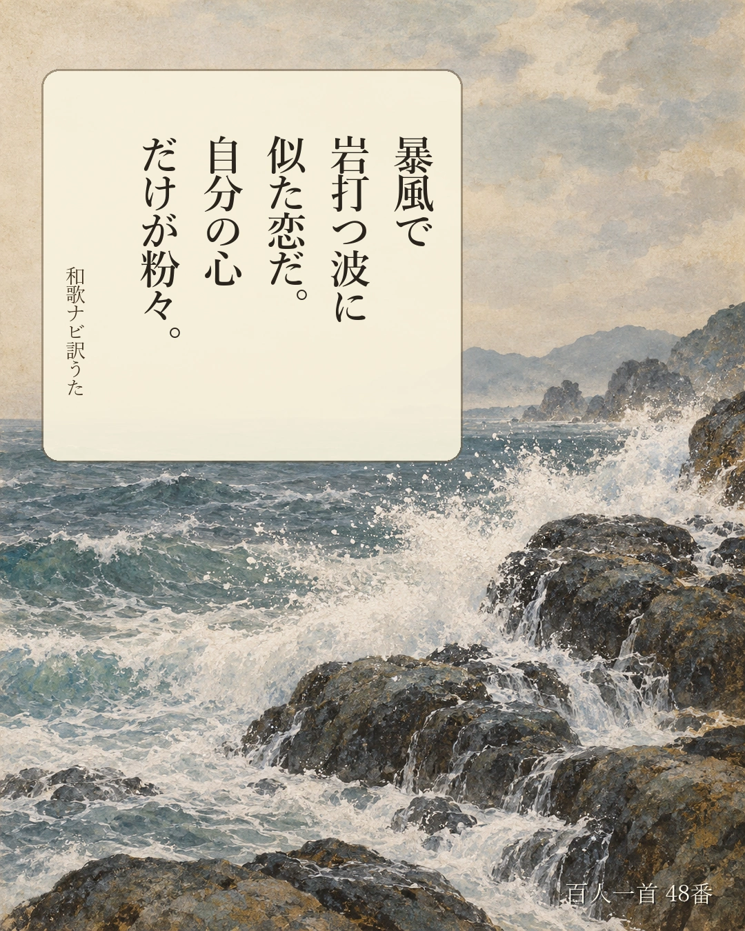 百人一首48番 訳うた:暴風で/岩打つ波に/似た恋だ。/自分の心/だけが粉々。