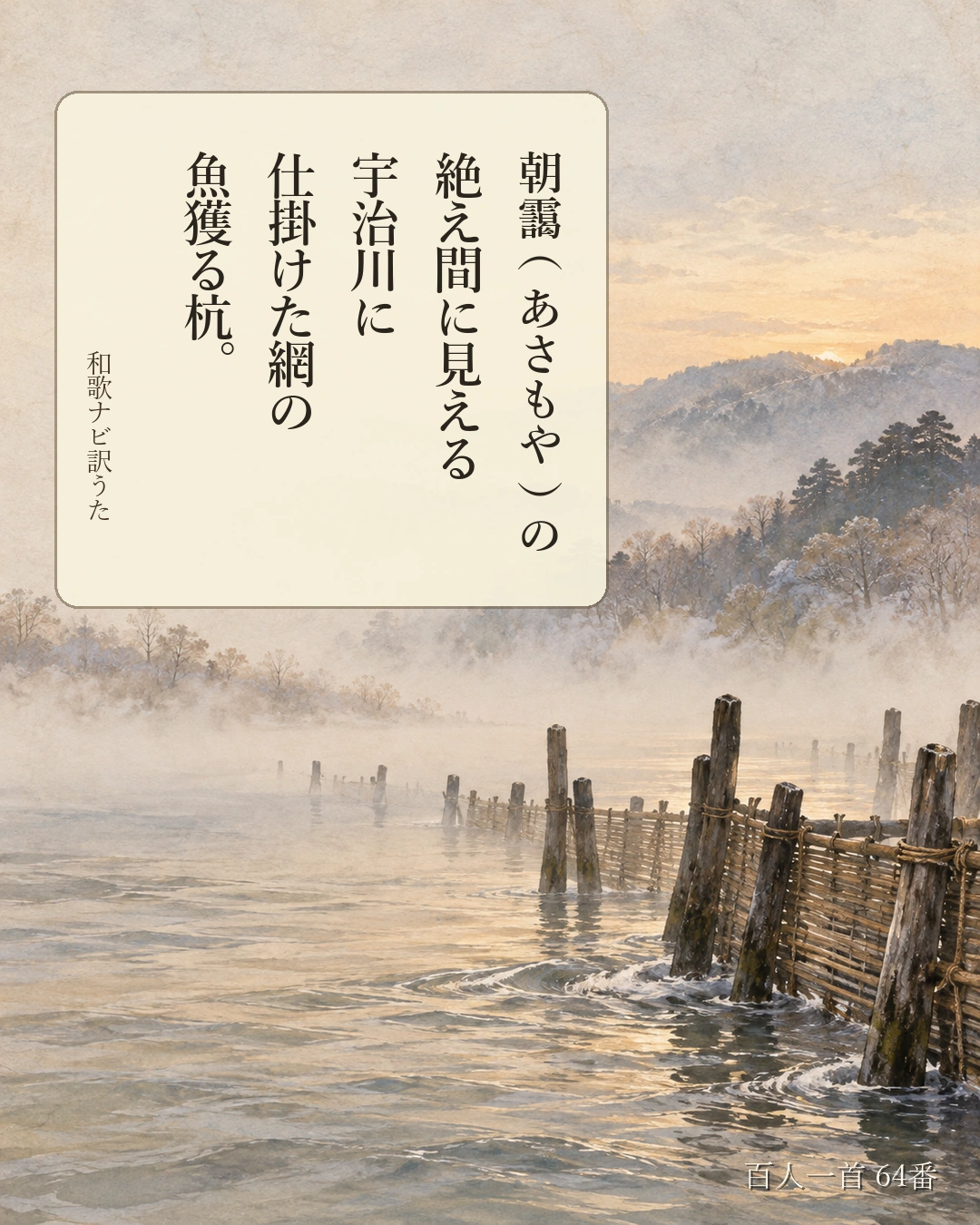 百人一首64番 訳うた:朝靄(あさもや)の/絶え間に見える/宇治川に/仕掛けた網の/魚獲る杭。