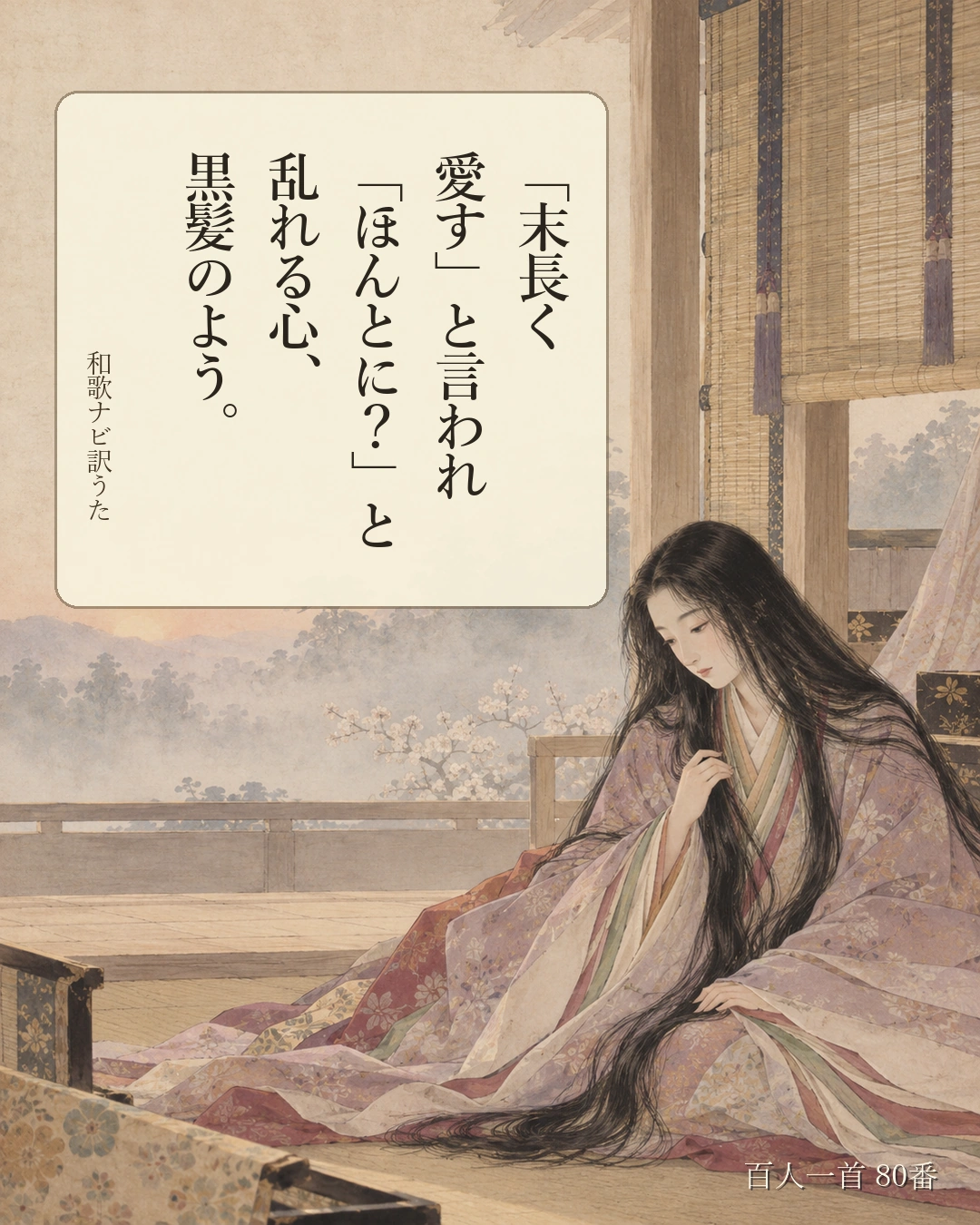 百人一首80番 訳うた：「末長く／愛す」と言われ／「ほんとに？」と／乱れる心、／黒髪のよう。