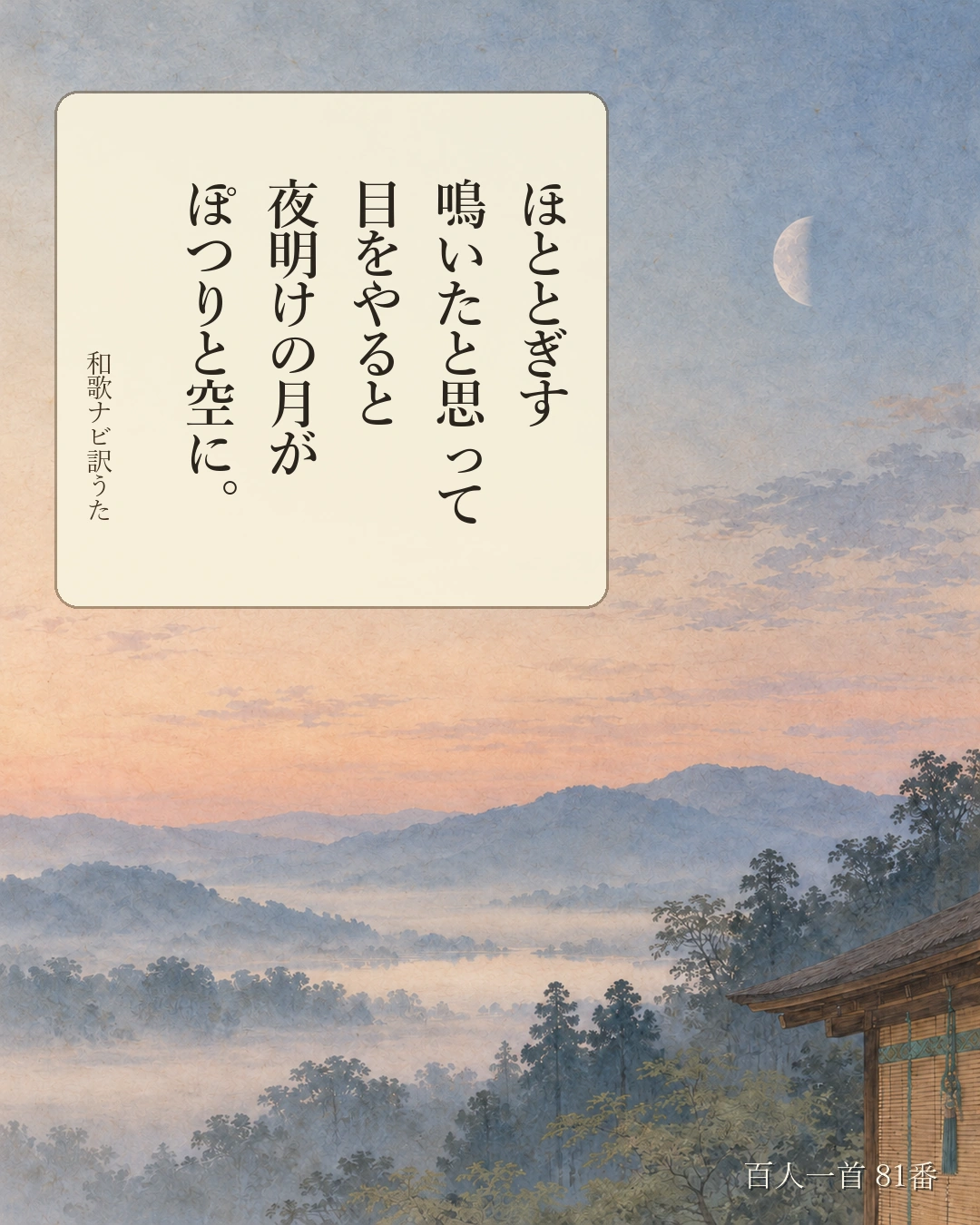 百人一首81番 訳うた:ほととぎす/鳴いたと思って/目をやると/夜明けの月が/ぽつりと空に。