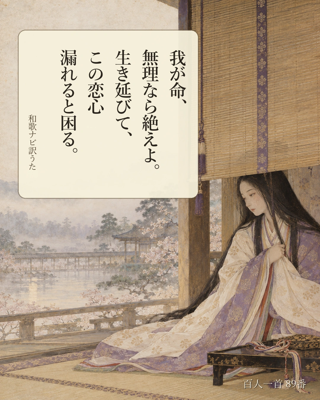 百人一首89番 訳うた：我が命、／無理なら絶えよ。／生き延びて、／この恋心／漏れると困る。